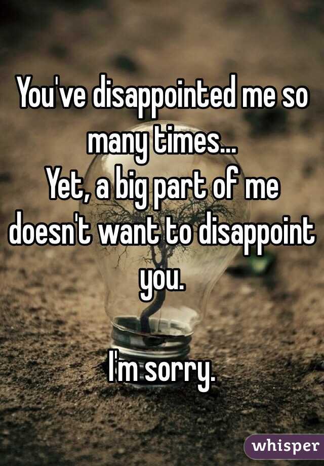 You've disappointed me so many times...
Yet, a big part of me doesn't want to disappoint you. 

I'm sorry. 