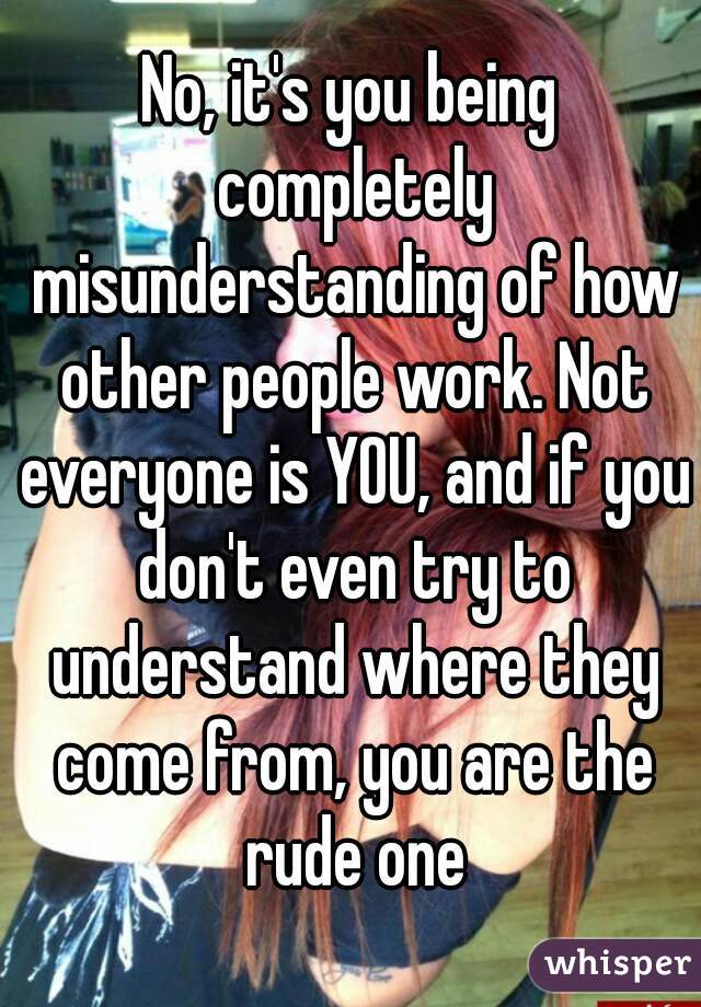 No, it's you being completely misunderstanding of how other people work. Not everyone is YOU, and if you don't even try to understand where they come from, you are the rude one