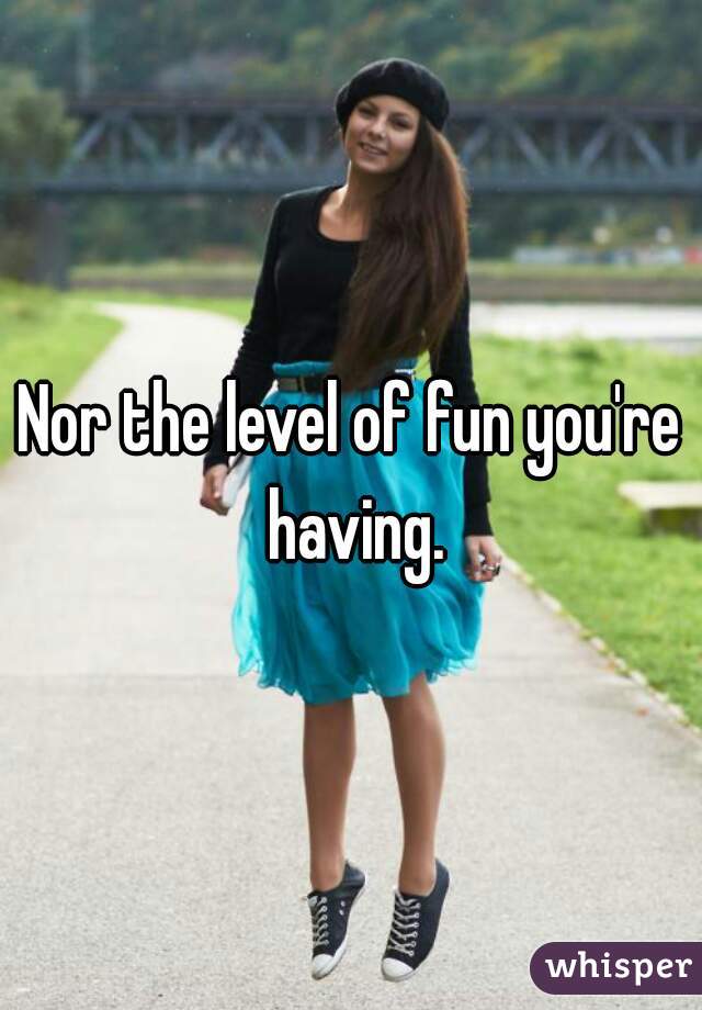 Nor the level of fun you're having.