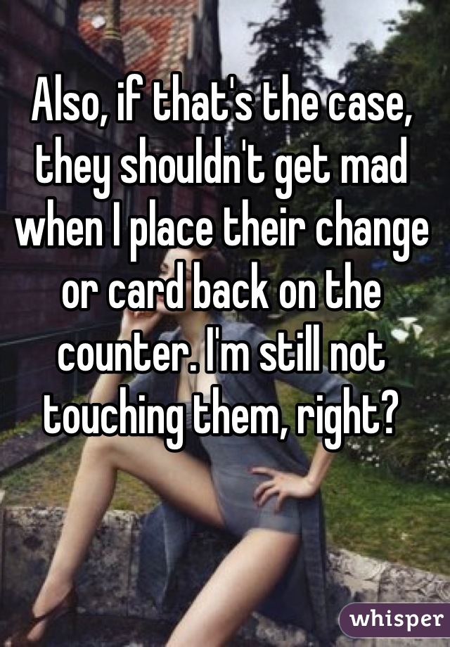 Also, if that's the case, they shouldn't get mad when I place their change or card back on the counter. I'm still not touching them, right?