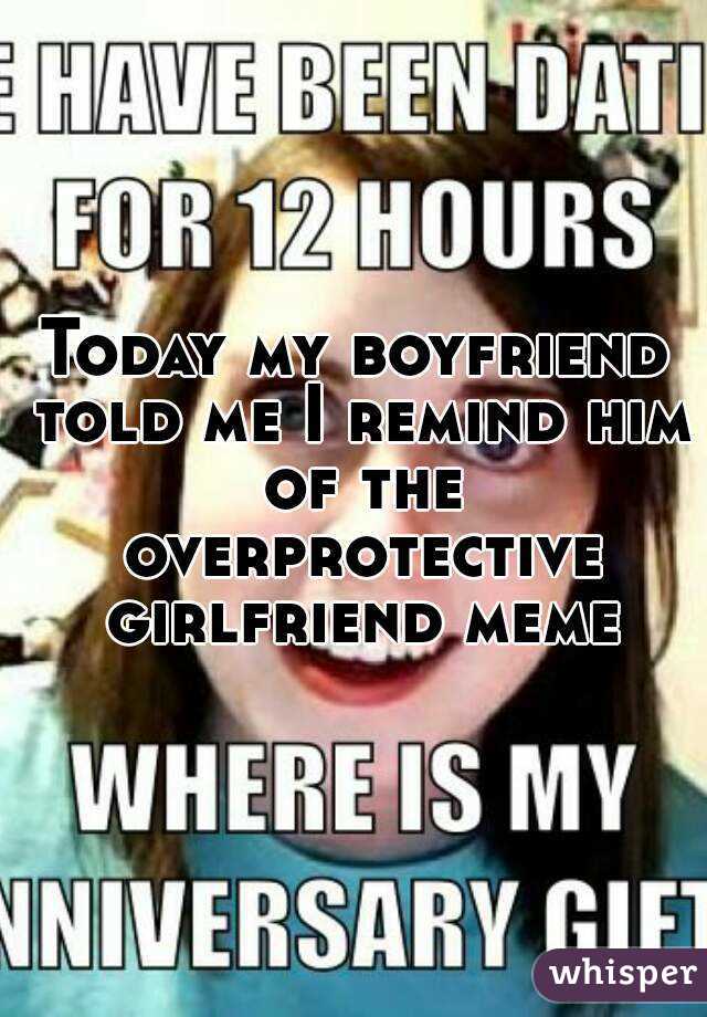 Today my boyfriend told me I remind him of the overprotective girlfriend meme