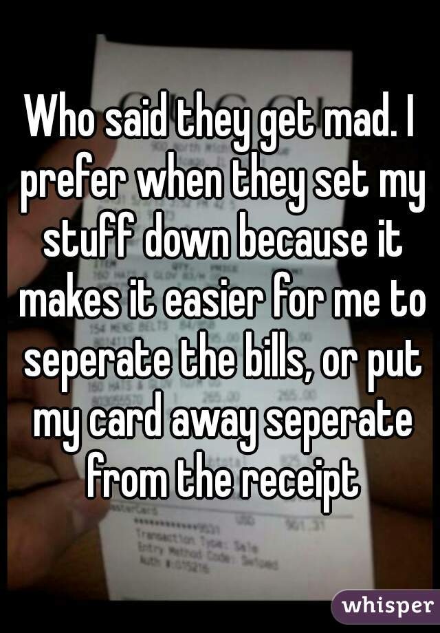 Who said they get mad. I prefer when they set my stuff down because it makes it easier for me to seperate the bills, or put my card away seperate from the receipt