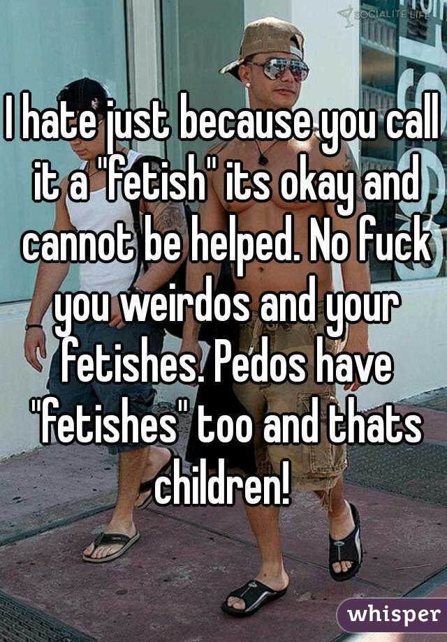 I hate just because you call it a "fetish" its okay and cannot be helped. No fuck you weirdos and your fetishes. Pedos have "fetishes" too and thats children! 