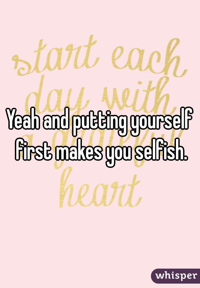 Yeah and putting yourself first makes you selfish.