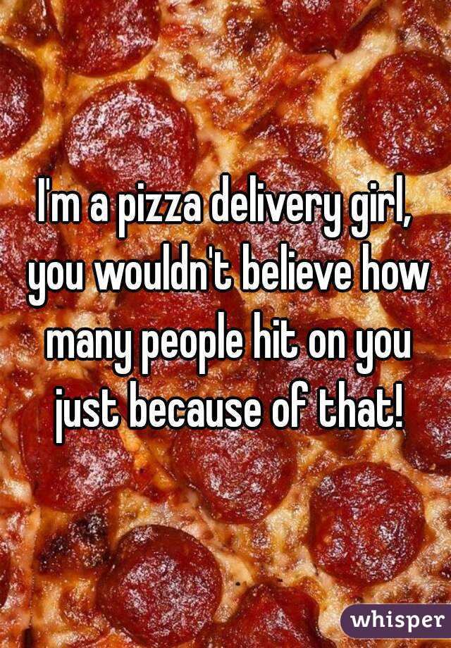 I'm a pizza delivery girl, you wouldn't believe how many people hit on you just because of that!