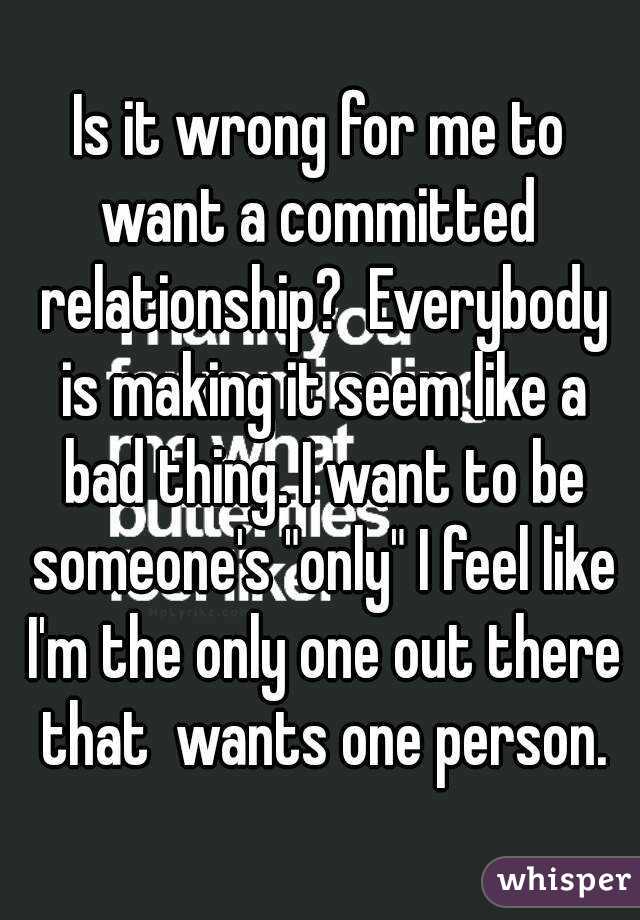 Is it wrong for me to want a committed  relationship?  Everybody is making it seem like a bad thing. I want to be someone's "only" I feel like I'm the only one out there that  wants one person.