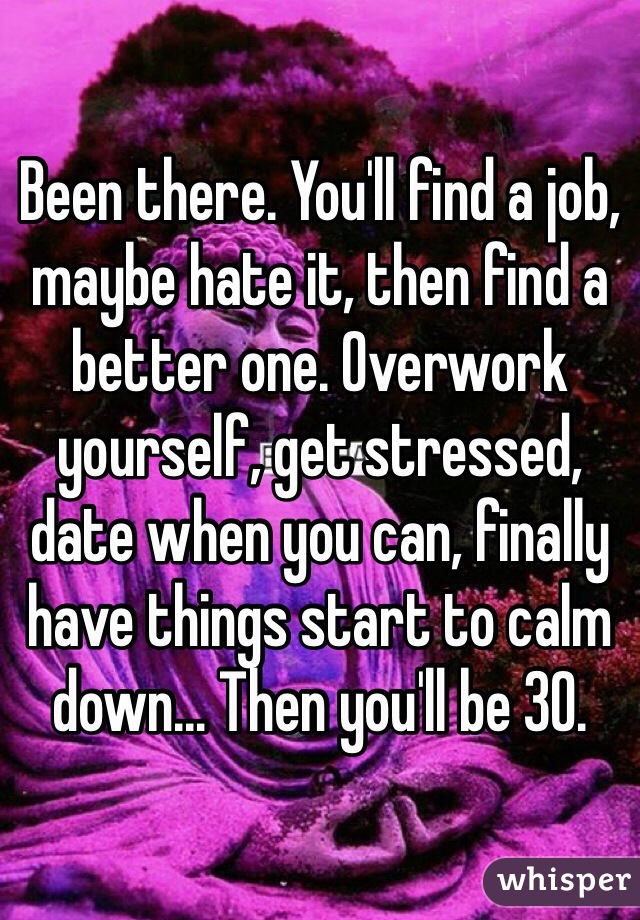 Been there. You'll find a job, maybe hate it, then find a better one. Overwork yourself, get stressed, date when you can, finally have things start to calm down... Then you'll be 30.