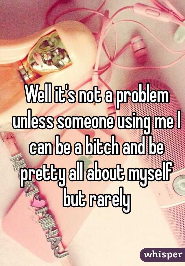 Well it's not a problem unless someone using me I can be a bitch and be pretty all about myself but rarely 