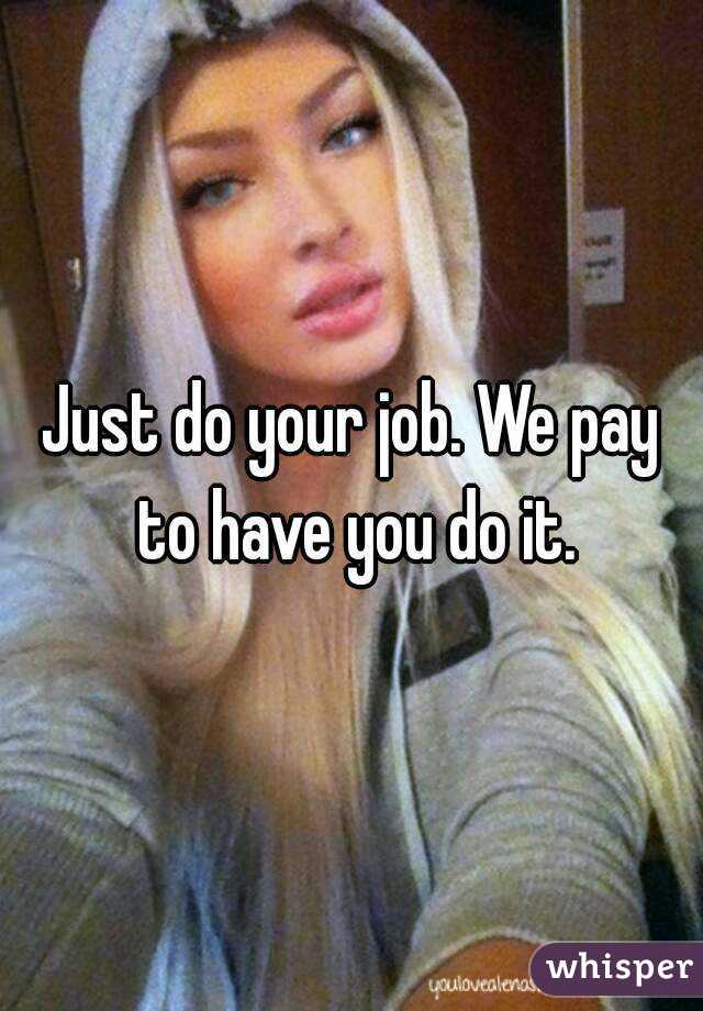 Just do your job. We pay to have you do it.