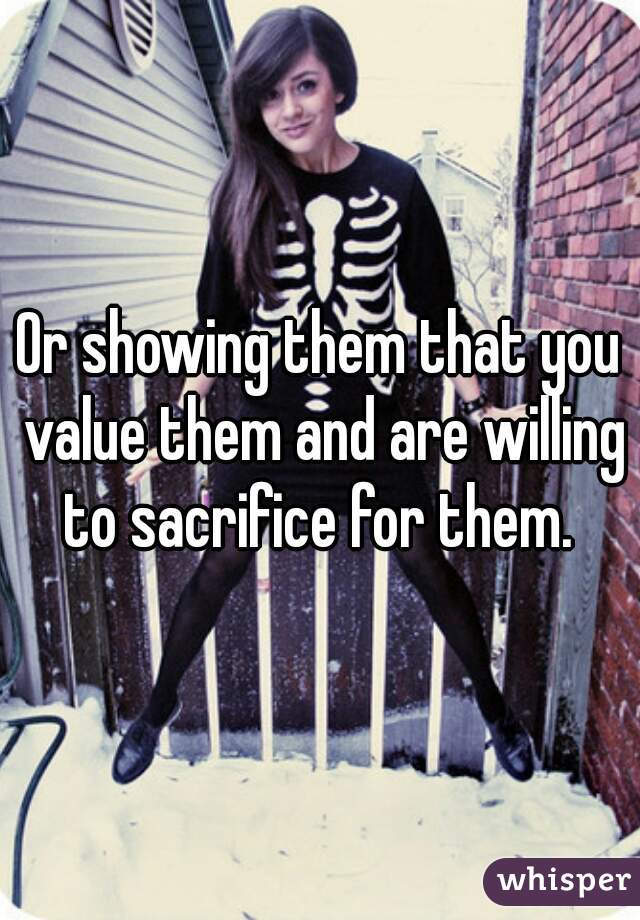 Or showing them that you value them and are willing to sacrifice for them. 