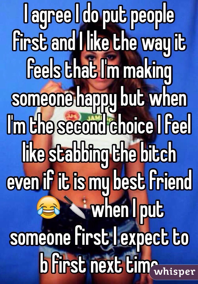 I agree I do put people first and I like the way it feels that I'm making someone happy but when I'm the second choice I feel like stabbing the bitch even if it is my best friend 😂🔪 when I put someone first I expect to b first next time 