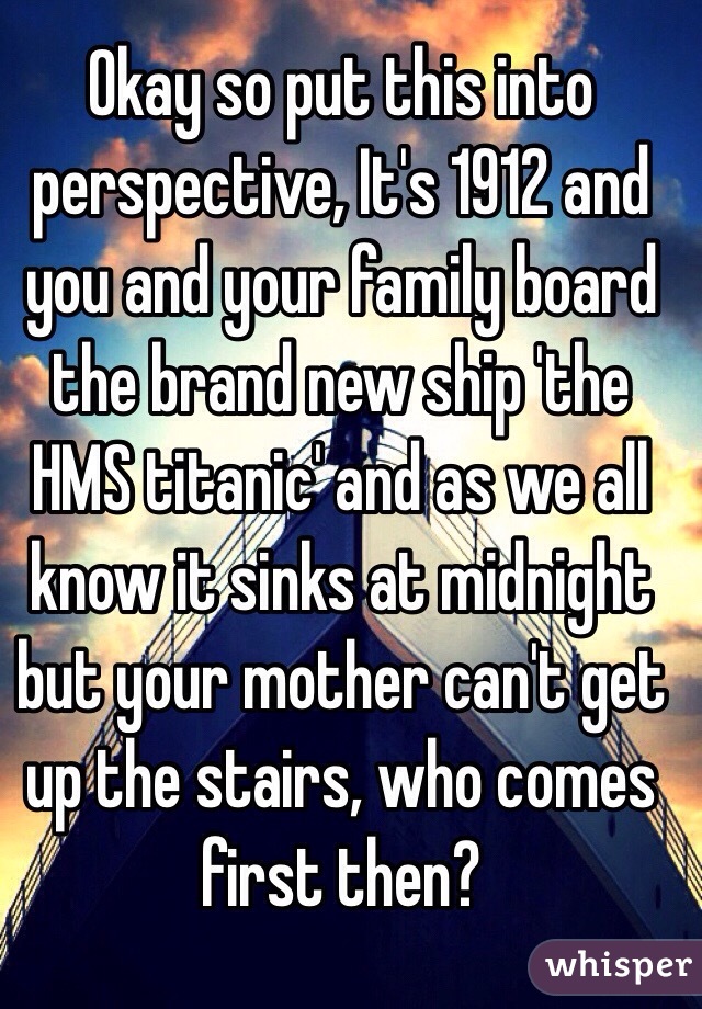 Okay so put this into perspective, It's 1912 and you and your family board the brand new ship 'the HMS titanic' and as we all know it sinks at midnight but your mother can't get up the stairs, who comes first then?