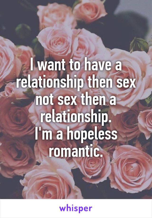 I want to have a relationship then sex not sex then a relationship.
I'm a hopeless romantic.