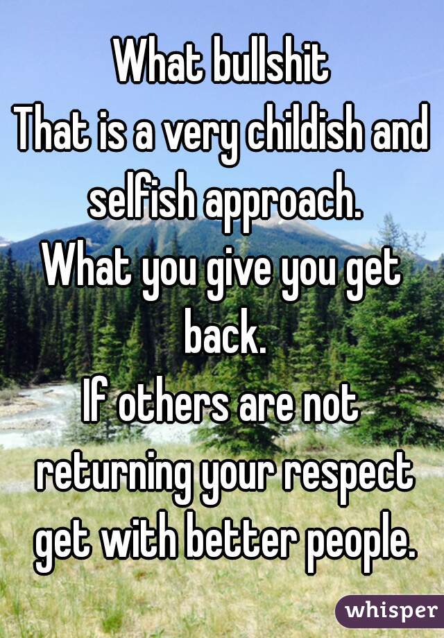 What bullshit
That is a very childish and selfish approach.
What you give you get back.
If others are not returning your respect get with better people.