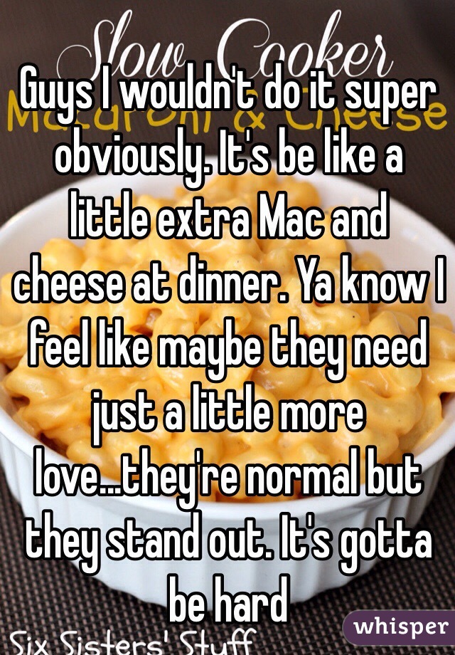 Guys I wouldn't do it super obviously. It's be like a little extra Mac and cheese at dinner. Ya know I feel like maybe they need just a little more love...they're normal but they stand out. It's gotta be hard