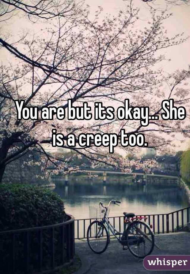 You are but its okay... She is a creep too.