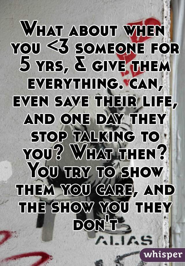 What about when you <3 someone for 5 yrs, & give them everything. can, even save their life, and one day they stop talking to you? What then? You try to show them you care, and the show you they don't