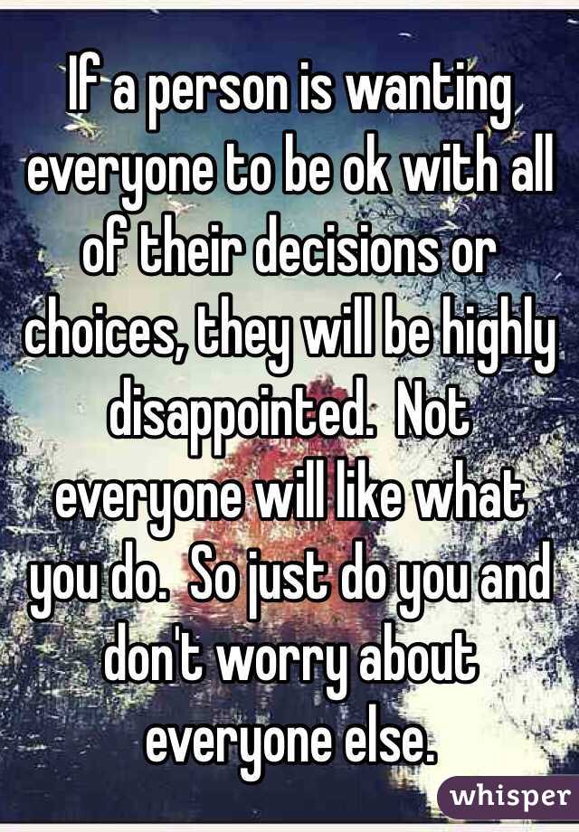 If a person is wanting everyone to be ok with all of their decisions or choices, they will be highly disappointed.  Not everyone will like what you do.  So just do you and don't worry about everyone else.