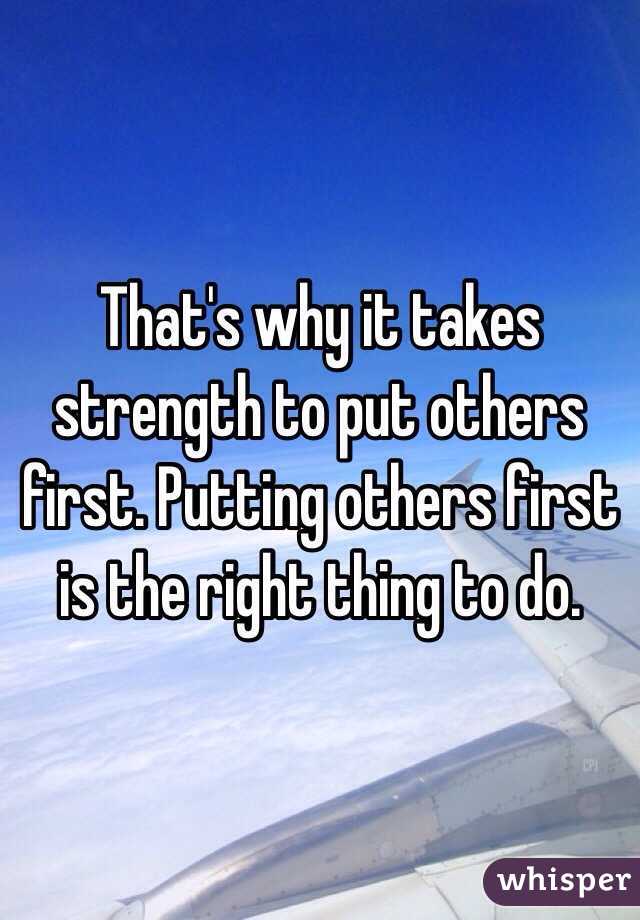 That's why it takes strength to put others first. Putting others first is the right thing to do.