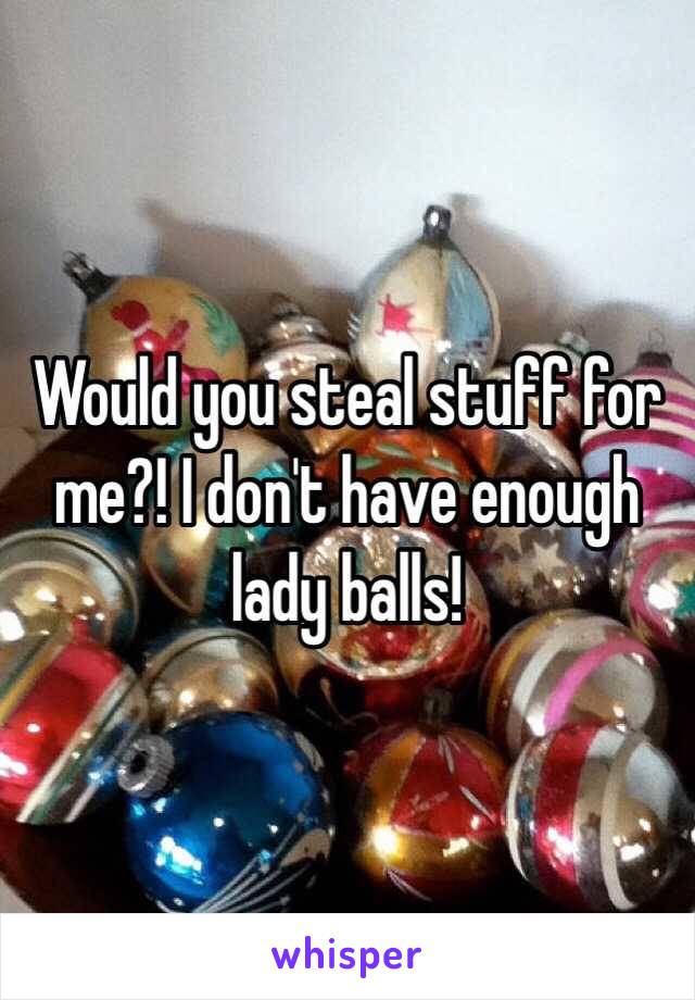 Would you steal stuff for me?! I don't have enough lady balls! 