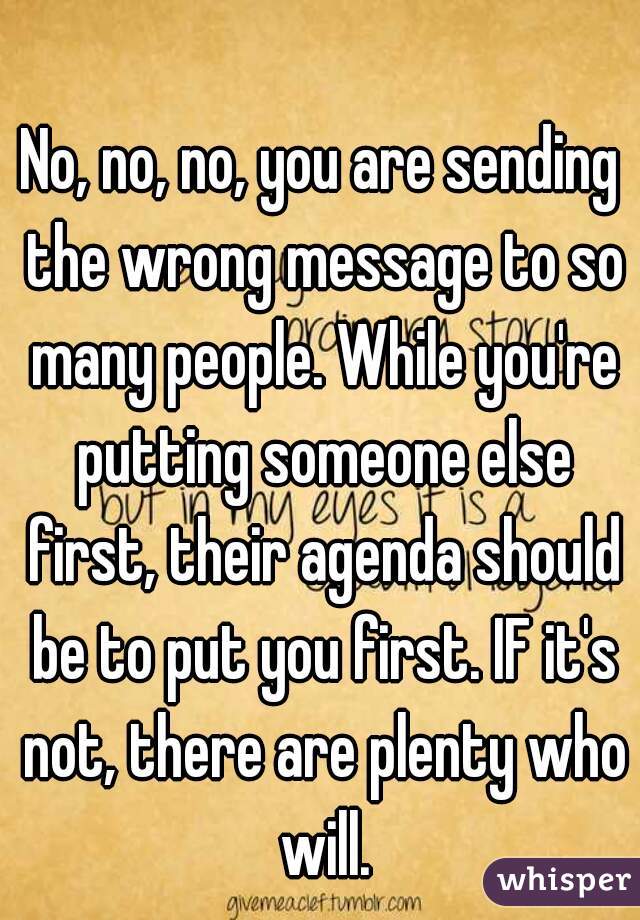 No, no, no, you are sending the wrong message to so many people. While you're putting someone else first, their agenda should be to put you first. IF it's not, there are plenty who will.