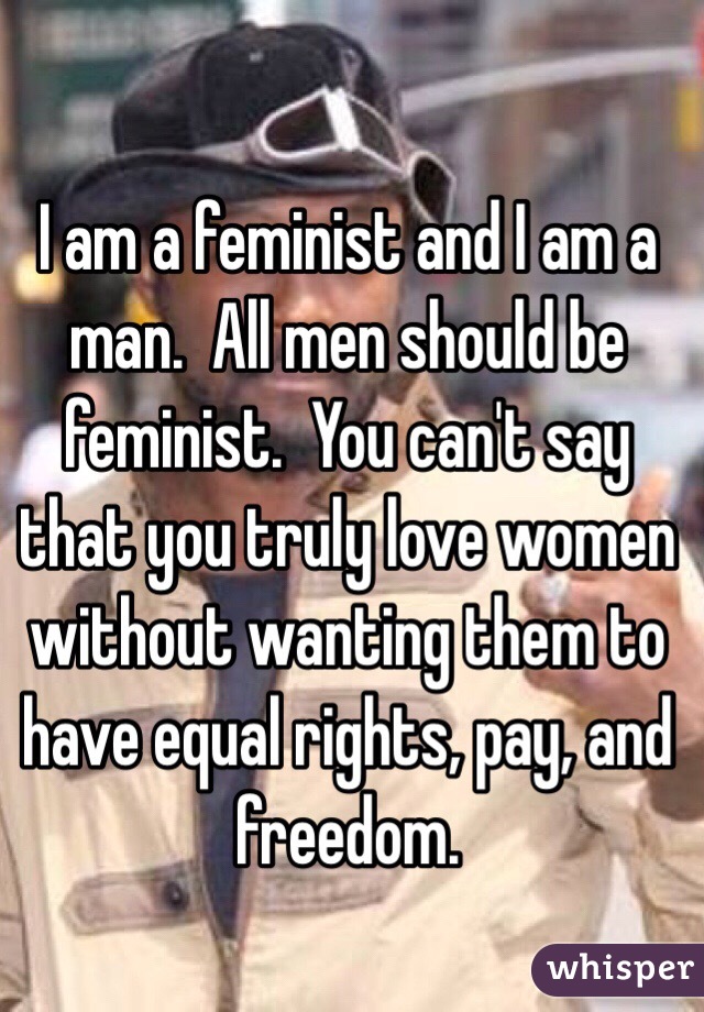 I am a feminist and I am a man.  All men should be feminist.  You can't say that you truly love women without wanting them to have equal rights, pay, and freedom.