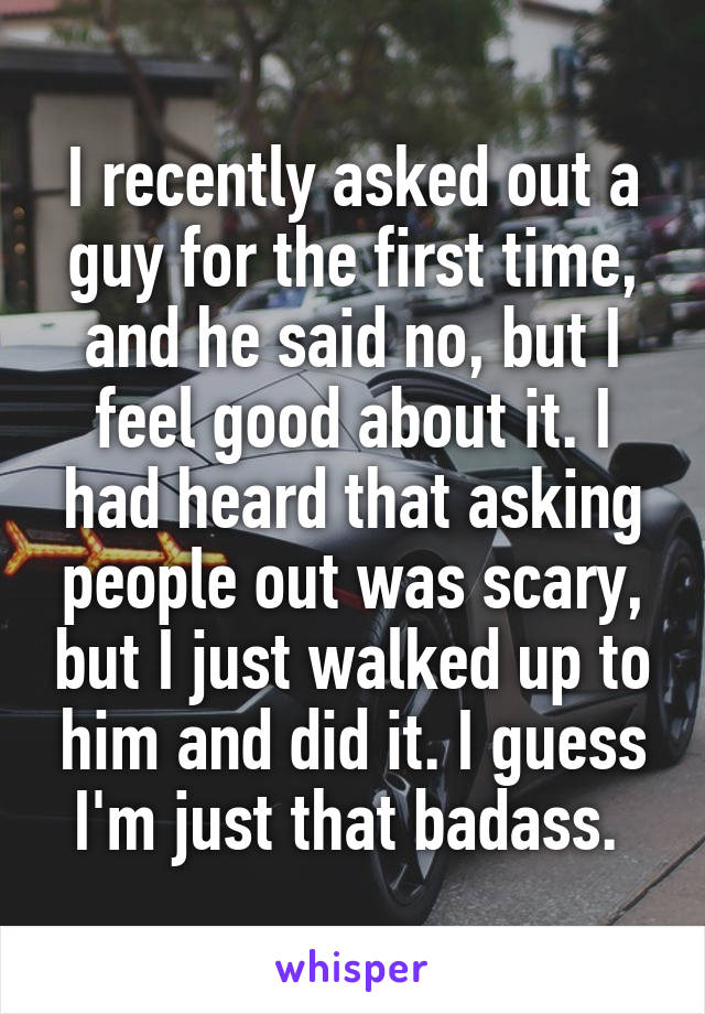 I recently asked out a guy for the first time, and he said no, but I feel good about it. I had heard that asking people out was scary, but I just walked up to him and did it. I guess I'm just that badass. 