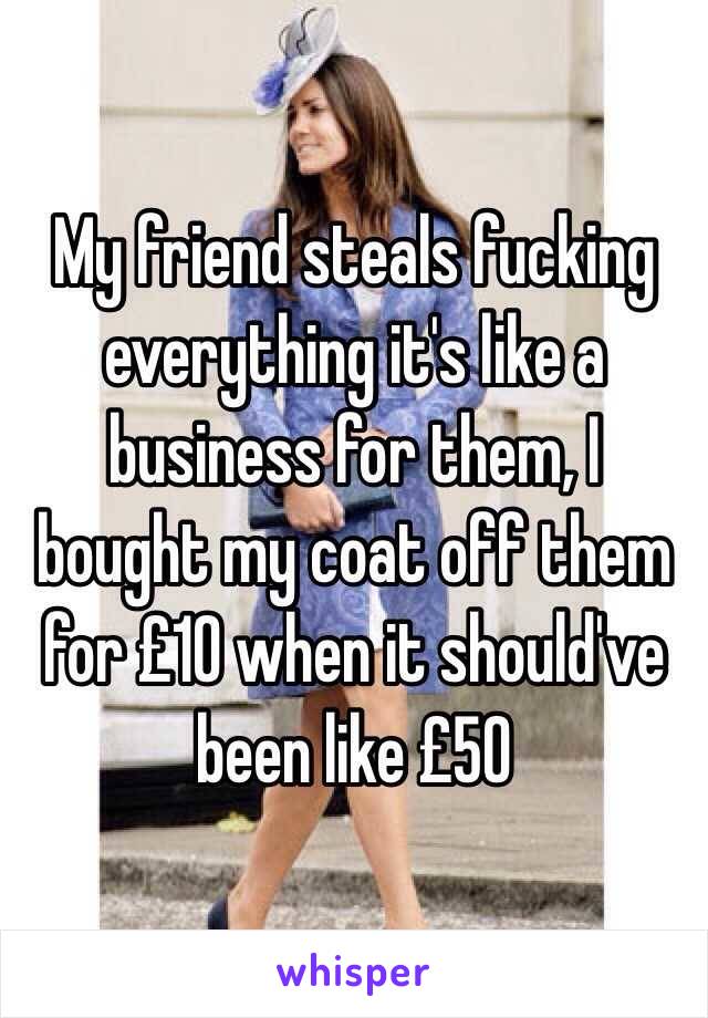 My friend steals fucking everything it's like a business for them, I bought my coat off them for £10 when it should've been like £50