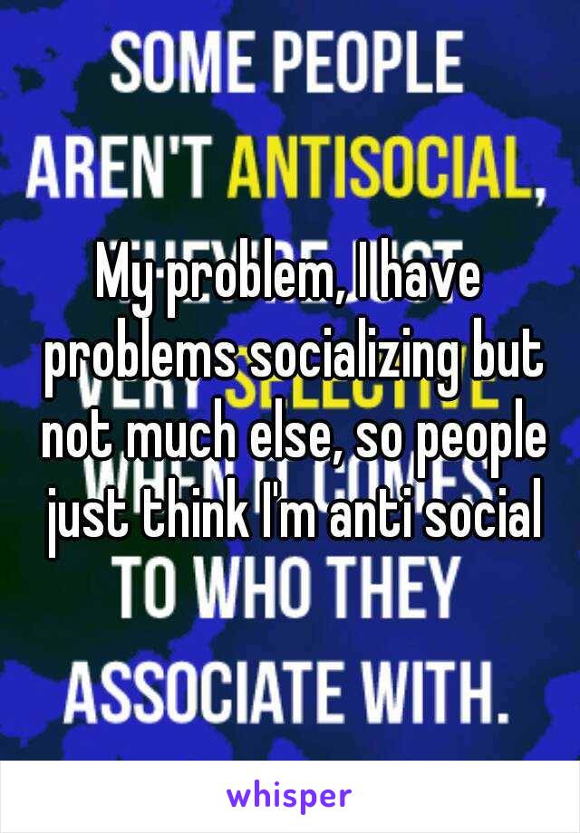 My problem, I have problems socializing but not much else, so people just think I'm anti social