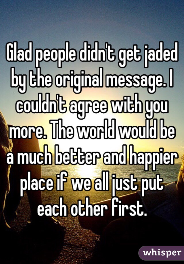 Glad people didn't get jaded by the original message. I couldn't agree with you more. The world would be a much better and happier place if we all just put each other first.