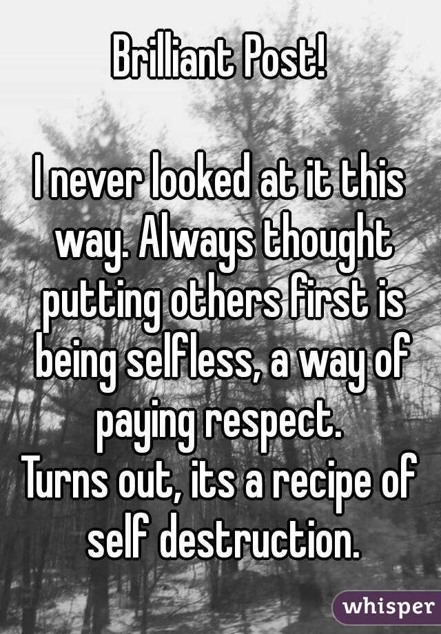 Brilliant Post!

I never looked at it this way. Always thought putting others first is being selfless, a way of paying respect. 
Turns out, its a recipe of self destruction.