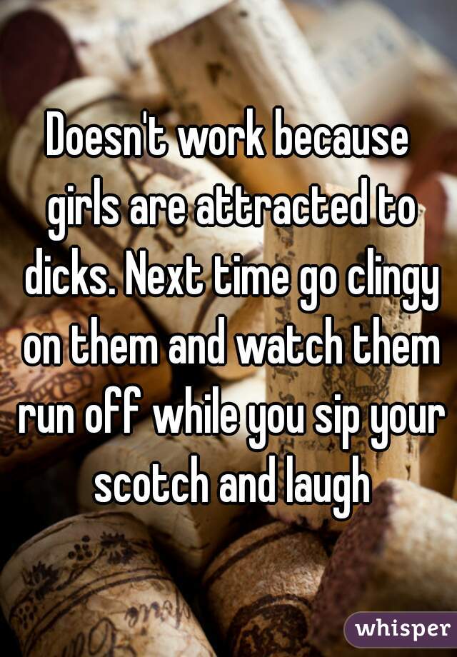 Doesn't work because girls are attracted to dicks. Next time go clingy on them and watch them run off while you sip your scotch and laugh