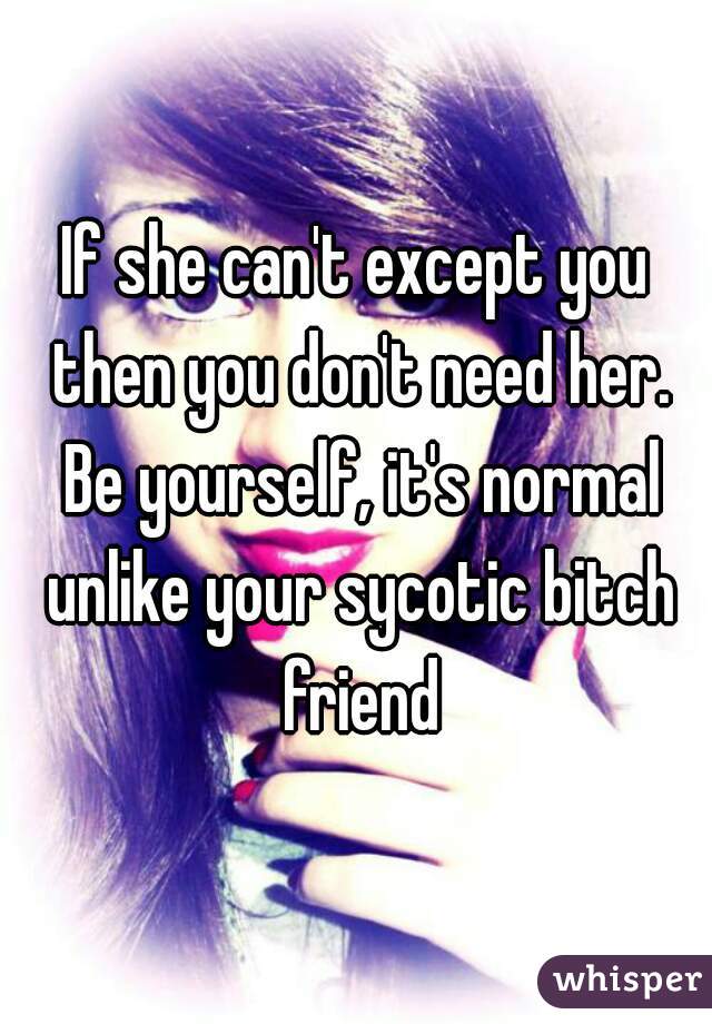 If she can't except you then you don't need her. Be yourself, it's normal unlike your sycotic bitch friend