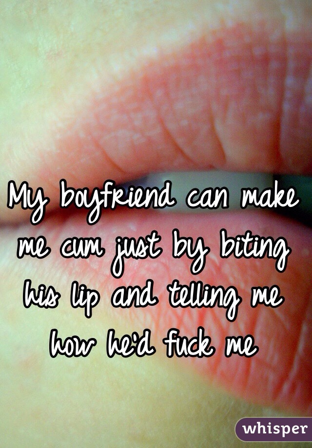 My boyfriend can make me cum just by biting his lip and telling me how he'd fuck me