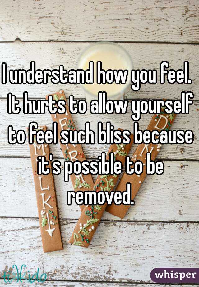 I understand how you feel.  It hurts to allow yourself to feel such bliss because it's possible to be removed.