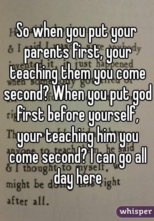 So when you put your parents first, your teaching them you come second? When you put god first before yourself, your teaching him you come second? I can go all day here