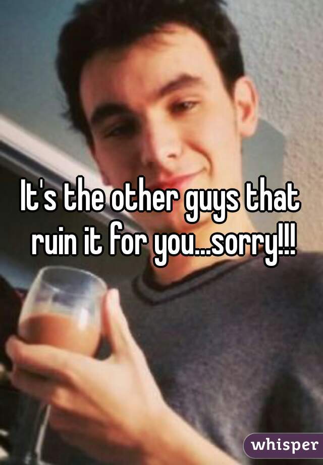 It's the other guys that ruin it for you...sorry!!!