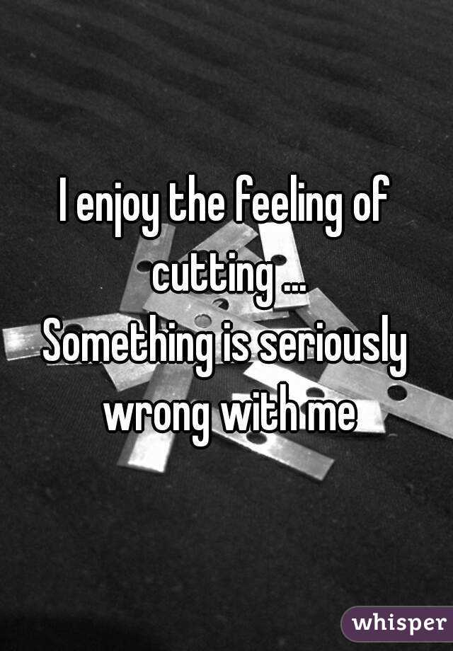 I enjoy the feeling of cutting ...
Something is seriously wrong with me