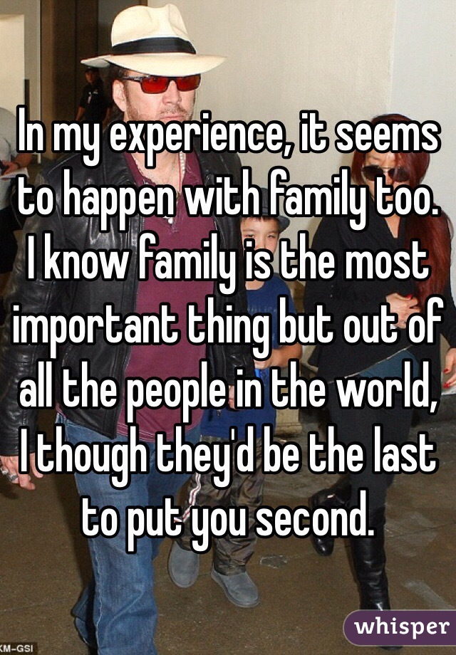 In my experience, it seems to happen with family too. I know family is the most important thing but out of all the people in the world, I though they'd be the last to put you second. 