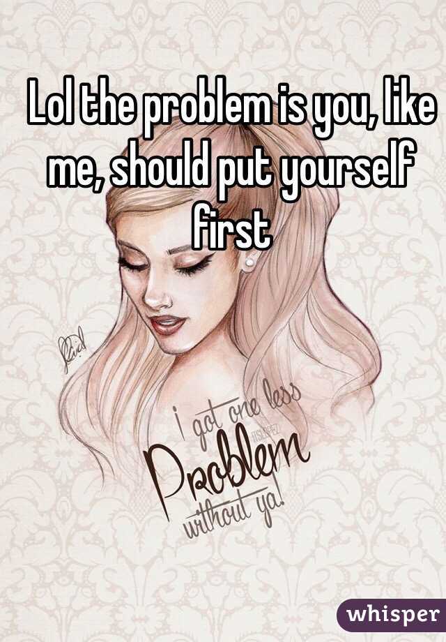 Lol the problem is you, like me, should put yourself first 