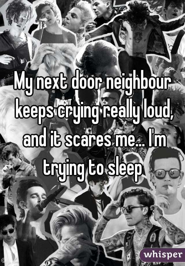 My next door neighbour keeps crying really loud, and it scares me... I'm trying to sleep 