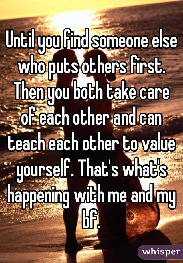 Until you find someone else who puts others first. Then you both take care of each other and can teach each other to value yourself. That's what's happening with me and my bf. 