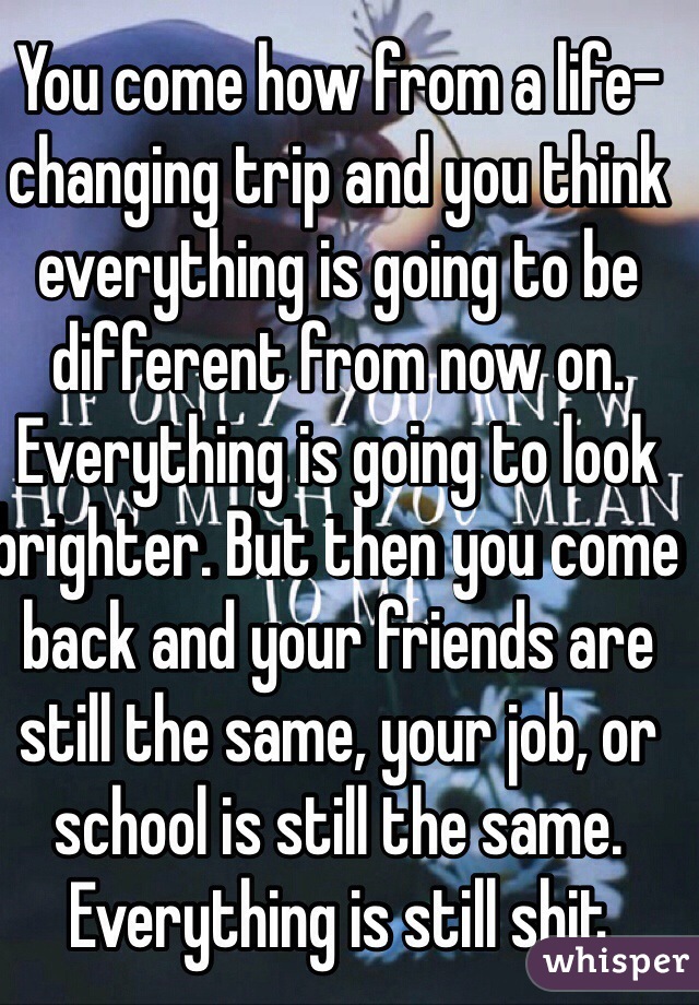 You come how from a life-changing trip and you think everything is going to be different from now on. Everything is going to look brighter. But then you come back and your friends are still the same, your job, or school is still the same. Everything is still shit