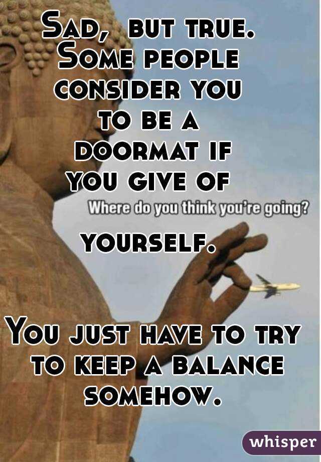 Sad,  but true. 
Some people 
consider you 
to be a 
doormat if
you give of 

yourself. 


You just have to try to keep a balance somehow. 