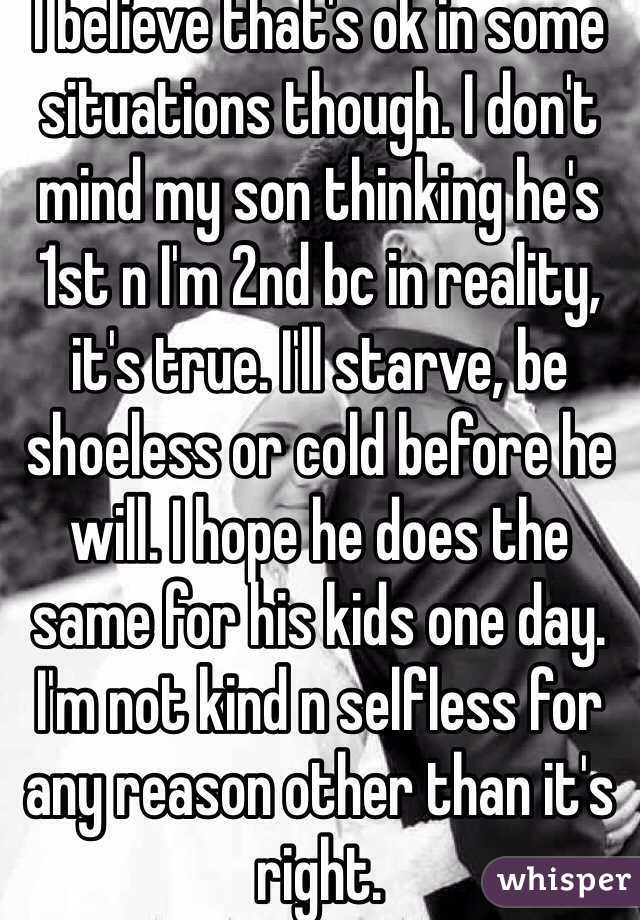 I believe that's ok in some situations though. I don't mind my son thinking he's 1st n I'm 2nd bc in reality, it's true. I'll starve, be shoeless or cold before he will. I hope he does the same for his kids one day. I'm not kind n selfless for any reason other than it's right.