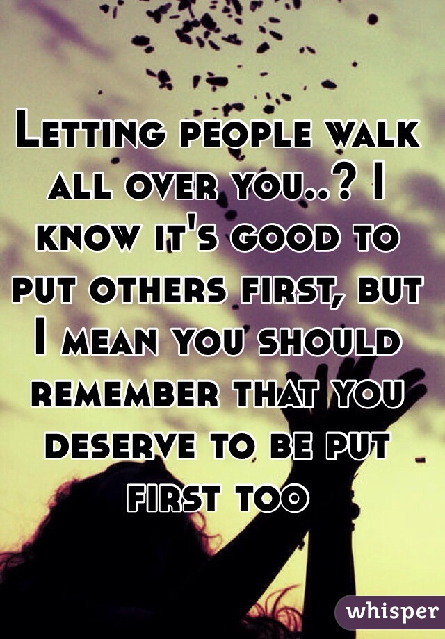 Letting people walk all over you..? I know it's good to put others first, but I mean you should remember that you deserve to be put first too