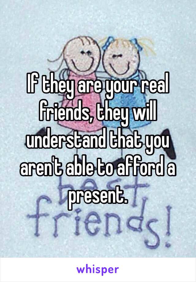 If they are your real friends, they will understand that you aren't able to afford a present.