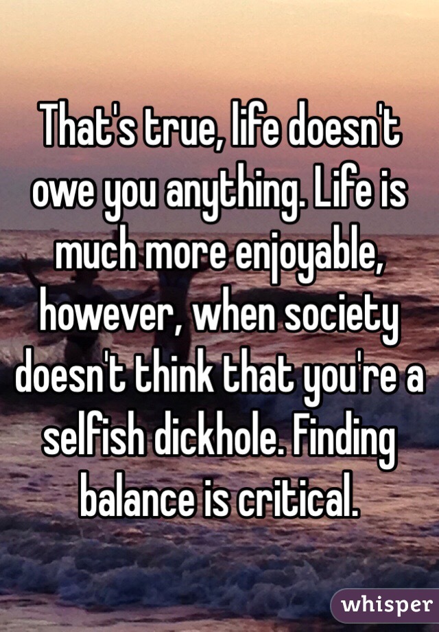 That's true, life doesn't owe you anything. Life is much more enjoyable, however, when society doesn't think that you're a selfish dickhole. Finding balance is critical.