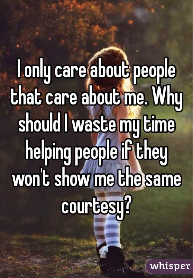 I only care about people that care about me. Why should I waste my time helping people if they won't show me the same courtesy?