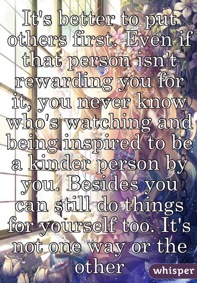 It's better to put others first. Even if that person isn't rewarding you for it, you never know who's watching and being inspired to be a kinder person by you. Besides you can still do things for yourself too. It's not one way or the other